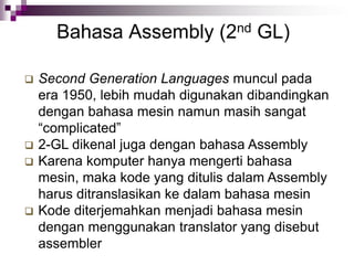 Bahasa Assembly (2nd GL)
 Second Generation Languages muncul pada
era 1950, lebih mudah digunakan dibandingkan
dengan bahasa mesin namun masih sangat
“complicated”
 2-GL dikenal juga dengan bahasa Assembly
 Karena komputer hanya mengerti bahasa
mesin, maka kode yang ditulis dalam Assembly
harus ditranslasikan ke dalam bahasa mesin
 Kode diterjemahkan menjadi bahasa mesin
dengan menggunakan translator yang disebut
assembler
 