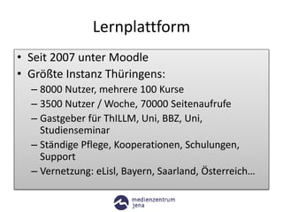 Lernplattform
• Seit 2007 unter Moodle
• Größte Instanz Thüringens:
– 8000 Nutzer, mehrere 100 Kurse
– 3500 Nutzer / Woche, 70000 Seitenaufrufe
– Gastgeber für ThILLM, Uni, BBZ, Uni,
Studienseminar
– Ständige Pflege, Kooperationen, Schulungen,
Support
– Vernetzung: eLisl, Bayern, Saarland, Österreich…
 