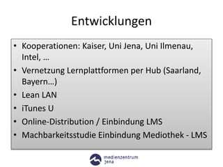 Entwicklungen
• Kooperationen: Kaiser, Uni Jena, Uni Ilmenau,
Intel, …
• Vernetzung Lernplattformen per Hub (Saarland,
Bayern…)
• Lean LAN
• iTunes U
• Online-Distribution / Einbindung LMS
• Machbarkeitsstudie Einbindung Mediothek - LMS
 