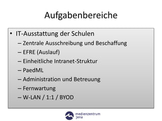 Aufgabenbereiche
• IT-Ausstattung der Schulen
– Zentrale Ausschreibung und Beschaffung
– EFRE (Auslauf)
– Einheitliche Intranet-Struktur
– PaedML
– Administration und Betreuung
– Fernwartung
– W-LAN / 1:1 / BYOD
 