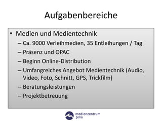 Aufgabenbereiche
• Medien und Medientechnik
– Ca. 9000 Verleihmedien, 35 Entleihungen / Tag
– Präsenz und OPAC
– Beginn Online-Distribution
– Umfangreiches Angebot Medientechnik (Audio,
Video, Foto, Schnitt, GPS, Trickfilm)
– Beratungsleistungen
– Projektbetreuung
 