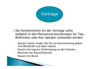 Die herkömmliche Art der Vorträge sollte
lediglich in den Plenumsveranstaltungen für Top-
Referenten oder Key-Speaker verwendet werden.
◦ Danach immer wieder Zeit für ein Brainstorming geben
  (mit WorldCafé und Open Space)
◦ Pausen mit eigener Verköstigung an den Ständen
◦ Wechseln der Räumlichkeiten
◦ Pausen mit Musik
 