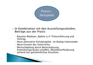 In Kombination mit den Ausstellungsständen,
Beiträge aus der Praxis
◦ Royston Maldoon „Rythm is it“ Filmvorführung und
  Vortrag.
◦ Neue alternative Schulprojekte im Dialog miteinander
◦ Neue Formen des Unterrichts.
◦ Wertschöpfung durch Wertschätzung,
  Entwicklungsräume schaffen, Mitarbeiterförderung
  anhand von ganzheitlichen Ansätzen.
 