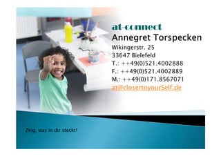 at-connect
                           Annegret Torspecken
                           Wikingerstr. 25
                           33647 Bielefeld
                           T.: ++49(0)521.4002888
                           F.: ++49(0)521.4002889
                           M.: ++49(0)171.8567071
                           at@closertoyourSelf.de




Zeig, was in dir steckt!
 