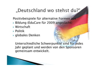 Positivbeispiele für alternative Formen aus
 Bildung (EduCare für 2009 angedacht)
 Wirtschaft
 Politik
 globales Denken

 Unterschiedliche Schwerpunkte sind für jedes
 Jahr geplant und werden von den Sponsoren
 gemeinsam entwickelt.
 