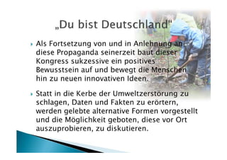 Als Fortsetzung von und in Anlehnung an
diese Propaganda seinerzeit baut dieser
Kongress sukzessive ein positives
Bewusstsein auf und bewegt die Menschen
hin zu neuen innovativen Ideen.

Statt in die Kerbe der Umweltzerstörung zu
schlagen, Daten und Fakten zu erörtern,
werden gelebte alternative Formen vorgestellt
und die Möglichkeit geboten, diese vor Ort
auszuprobieren, zu diskutieren.
 