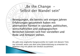 Bewegungen, die bereits seit einigen Jahren
Erfahrungen gesammelt haben mit
alternativen Formen in sozialen, politischen,
wirtschaftlichen und pädagogischen
Bereichen können sich hier vorstellen und
Rede und Antwort stehen.

(Es gibt eine englische Kongressreihe im 4. Jahr mit diesem Titel,
nur sinnvoll, wenn von dort eine Unterstützung kommt. Eng in
Zusammenarbeit mit Jakob von Uexkül.)
 