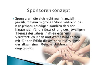 Sponsoren, die sich nicht nur finanziell
jeweils mit einem großen Stand während des
Kongresses beteiligen sondern darüber
hinaus sich für die Entwicklung des jeweiligen
Themas des Jahres in ihren eigenen
Veröffentlichungen und Werbemaßnahmen
mit für den Erfolg dieses Kongresses sowie
der allgemeinen Meinungsbildung
engagieren.
 