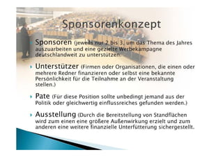 Sponsoren     (jeweils nur 2 bis 3, um das Thema des Jahres
auszuarbeiten und eine gezielte Werbekampagne
deutschlandweit zu unterstützen.)

Unterstützer      (Firmen oder Organisationen, die einen oder
mehrere Redner finanzieren oder selbst eine bekannte
Persönlichkeit für die Teilnahme an der Veranstaltung stellen.)

Pate  (Für diese Position sollte unbedingt jemand aus der Politik
oder gleichwertig einflussreiches gefunden werden.)

Ausstellung (Durch die Bereitstellung von Standflächen wird
zum einen eine größere Außenwirkung erzielt und zum anderen
eine weitere finanzielle Unterfütterung sichergestellt.)
 