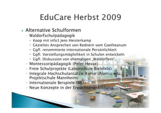 Alternative Schulformen
◦ Waldorfschulpädagogik
   Koop mit info3 Jens Heisterkamp
   Gezieltes Ansprechen von Rednern vom Goetheanum
   Ggfl. renommierte internationale Persönlichkeit
   Ggfl. Vorstellungsmöglichkeit in Schulen entwickeln
   Ggfl. Diskussion von ehemaligen „Waldörflern“
◦ Montessoripädagogik (Peter Hesse)
◦ Freie Schulprojekte (Laborschule Bielefeld)
◦ Integrale Hochschulansätze/Kurse (Alanus.edu,
  Projektschule Mannheim)
◦ Internationale Beispiele (MIT)
◦ Neue Konzepte in der Erwachsenenbildung
 