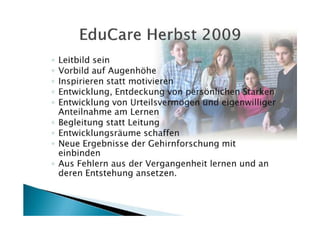 ◦   Leitbild sein
◦   Vorbild auf Augenhöhe
◦   Inspirieren statt motivieren
◦   Entwicklung, Entdeckung von persönlichen Stärken
◦   Entwicklung von Urteilsvermögen und eigenwilliger
    Anteilnahme am Lernen
◦   Begleitung statt Leitung
◦   Entwicklungsräume schaffen
◦   Neue Ergebnisse der Gehirnforschung mit
    einbinden
◦   Aus Fehlern aus der Vergangenheit lernen und an
    deren Entstehung ansetzen.
 