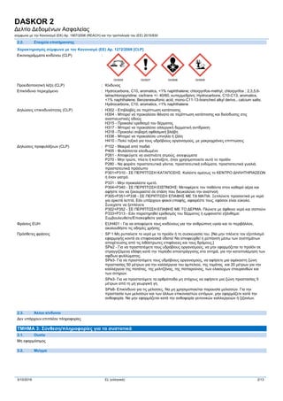 DASKOR 2
Δελτίο Δεδομένων Ασφαλείας
σύμφωνα με την Κανονισμό (ΕΚ) Αρ. 1907/2006 (REACH) και την τροπολογία του (ΕE) 2015/830
3/10/2016 EL (ελληνικά) 2/13
2.2. Στοιχεία επισήμανσης
Χαρακτηρισμός σύμφωνα με τον Kανονισμό (ΕΕ) Αρ. 1272/2008 [CLP] Extra labelling to displayExtra classification(s) to display
Εικονογράμματα κινδύνου (CLP) :
GHS05 GHS07 GHS08 GHS09
Προειδοποιητική λέξη (CLP) : Κίνδυνος
Επικίνδυνο περιεχόμενο : Hydrocarbons, C10, aromatics, <1% naphthalene; chlorpyrifos-methyl; chlorpyrifos ; 2,3,5,6-
tetrachloropyridine; cis/trans +/- 40/60, κυπερμεθρίνη; Hydrocarbons, C10-C13, aromatics,
<1% naphthalene; Benzenesulfonic acid, mono-C11-13-branched alkyl derivs., calcium salts;
Hydrocarbons, C10, aromatics, <1% naphthalene
Δηλώσεις επικινδυνότητας (CLP) : H302 - Επιβλαβές σε περίπτωση κατάποσης
H304 - Μπορεί να προκαλέσει θάνατο σε περίπτωση κατάποσης και διείσδυσης στις
αναπνευστικές οδούς
H315 - Προκαλεί ερεθισμό του δέρματος
H317 - Μπορεί να προκαλέσει αλλεργική δερματική αντίδραση
H318 - Προκαλεί σοβαρή οφθαλμική βλάβη
H336 - Μπορεί να προκαλέσει υπνηλία ή ζάλη
H410 - Πολύ τοξικό για τους υδρόβιους οργανισμούς, με μακροχρόνιες επιπτώσεις
Δηλώσεις προφυλάξεων (CLP) : P102 - Μακριά από παιδιά
P405 - Φυλάσσεται κλειδωμένο
P261 - Aποφεύγετε να αναπνέετε ατμούς, εκνεφώματα
P270 - Μην τρώτε, πίνετε ή καπνίζετε, όταν χρησιμοποιείτε αυτό το προϊόν
P280 - Να φοράτε προστατευτικά γάντια, προστατευτικά ενδύματα, προστατευτικά γυαλιά,
προστατευτικά πρόσωπο
P301+P310 - ΣΕ ΠΕΡΙΠΤΩΣΗ ΚΑΤΑΠΟΣΗΣ: Καλέστε αμέσως το ΚΕΝΤΡΟ ΔΗΛΗΤΗΡΙΑΣΕΩΝ
ή έναν γιατρό.
P331 - Μην προκαλέστε εμετό.
P304+P340 - ΣΕ ΠΕΡΙΠΤΩΣΗ ΕΙΣΠΝΟΗΣ: Μεταφέρετε τον παθόντα στον καθαρό αέρα και
αφήστε τον να ξεκουραστεί σε στάση που διευκολύνει την αναπνοή
P305+P351+P338 - ΣΕ ΠΕΡΙΠΤΩΣΗ ΕΠΑΦΗΣ ΜΕ ΤΑ ΜΑΤΙΑ: Ξεπλύνετε προσεκτικά με νερό
για αρκετά λεπτά. Εάν υπάρχουν φακοί επαφής, αφαιρέστε τους, εφόσον είναι εύκολο.
Συνεχίστε να ξεπλένετε
P302+P352 - ΣΕ ΠΕΡΙΠΤΩΣΗ ΕΠΑΦΗΣ ΜΕ ΤΟ ΔΕΡΜΑ: Πλύνετε με άφθονο νερό και σαπούνι
P333+P313 - Εάν παρατηρηθεί ερεθισμός του δέρματος ή εμφανιστεί εξάνθημα:
Συμβουλευθείτε/Επισκεφθείτε γιατρό
Φράσεις EUH : EUH401 - Για να αποφύγετε τους κινδύνους για την ανθρώπινη υγεία και το περιβάλλον,
ακολουθήστε τις οδηγίες χρήσης
Πρόσθετες φράσεις : SP 1 Μη ρυπαίνετε το νερό με το προϊόν ή τη συσκευασία του. [Να μην πλένετε τον εξοπλισμό
εφαρμογής κοντά σε επιφανειακά ύδατα/ Να αποφευχθεί η ρύπανση μέσω των συστημάτων
αποχέτευσης από τις λιθόστρωτες επιφάνειες και τους δρόμους.]
SPe2 - Για να προστατέψετε τους υδρόβιους οργανισμούς, να μην εφαρμόζεται το προϊόν σε
στραγγιζόμενα εδάφη κατά την περίοδο αποστράγγισης στα σιτηρά, για την καταπολέμηση των
αφίδων φυλλώματος.
SPe3- Για να προστατέψετε τους υδρόβιους οργανισμούς, να αφήσετε μια αψέκαστη ζώνη
προστασίας 50 μέτρων για την καλλιέργεια του αμπελιού, της τομάτας και 20 μέτρων για την
καλλιέργεια της πατάτας, της μελιτζάνας, της παπαρούνας, των ελαιούχων σταυρανθών και
των σιτηρών.
SPe3- Για να προστατέψετε τα αρθρόποδα μη στόχους να αφήσετε μια ζώνη προστασίας 5
μέτρων από τη μη γεωργική γη.
SPe8- Επικίνδυνο για τις μέλισσες. Να μη χρησιμοποιείται παρουσία μελισσών. Για την
προστασία των μελισσών και των άλλων επικονιαστών εντόμων, μην εφαρμόζετε κατά την
ανθοφορία. Να μην εφαρμόζεται κατά την ανθοφορία γειτονικών καλλιεργειών ή ζιζανίων.
2.3. Άλλοι κίνδυνοι
Δεν υπάρχουν επιπλέον πληροφορίες
ΤΜΗΜΑ 3: Σύνθεση/πληροφορίες για τα συστατικά
3.1. Ουσία
Μη εφαρμόσιμος
3.2. Μείγμα
 