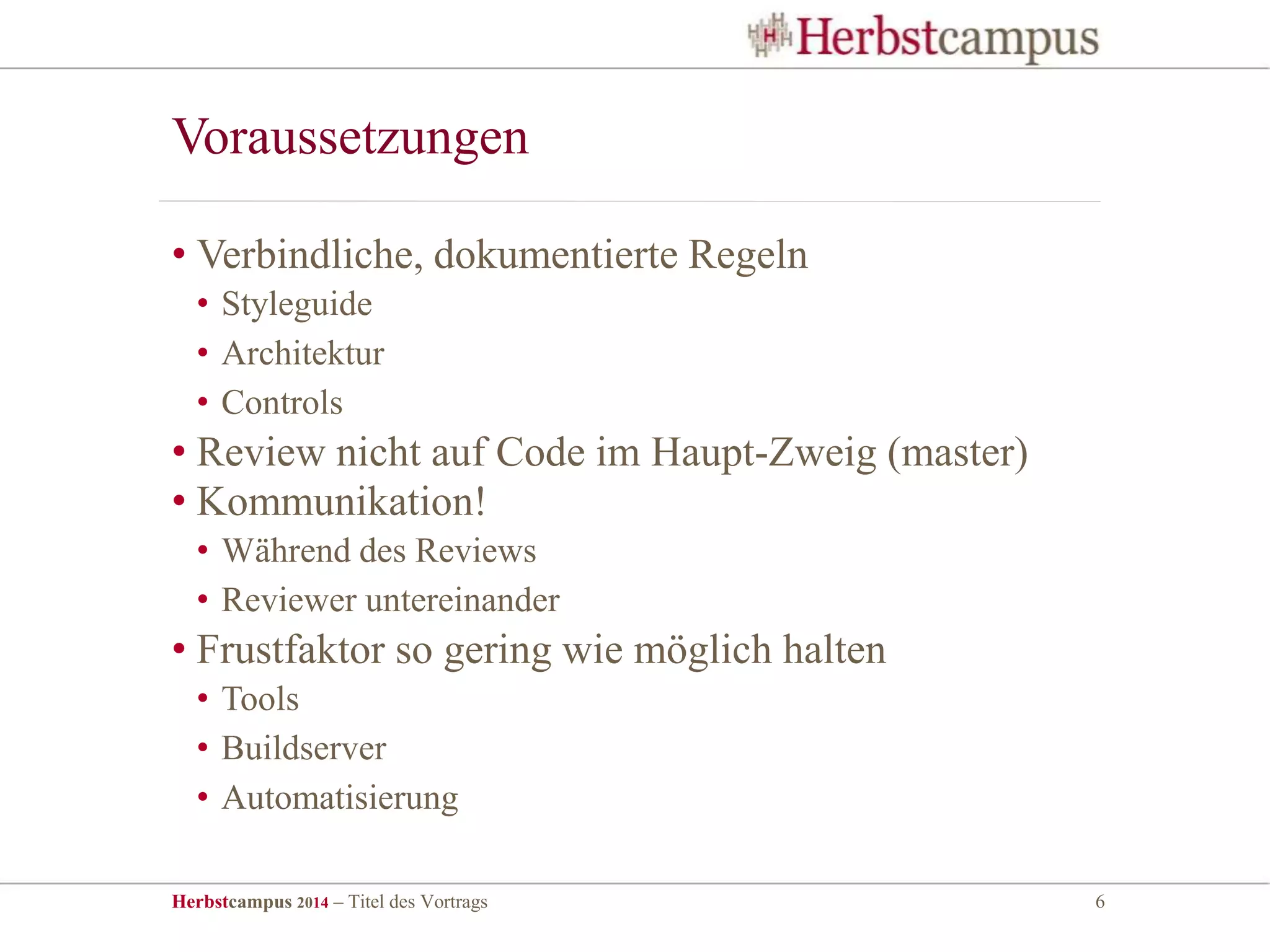 Herbstcampus 2014 – Titel des Vortrags 6
• Verbindliche, dokumentierte Regeln
• Styleguide
• Architektur
• Controls
• Review nicht auf Code im Haupt-Zweig (master)
• Kommunikation!
• Während des Reviews
• Reviewer untereinander
• Frustfaktor so gering wie möglich halten
• Tools
• Buildserver
• Automatisierung
Voraussetzungen
 