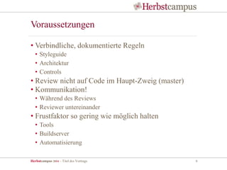 Herbstcampus 2014 – Titel des Vortrags 6
• Verbindliche, dokumentierte Regeln
• Styleguide
• Architektur
• Controls
• Review nicht auf Code im Haupt-Zweig (master)
• Kommunikation!
• Während des Reviews
• Reviewer untereinander
• Frustfaktor so gering wie möglich halten
• Tools
• Buildserver
• Automatisierung
Voraussetzungen
 