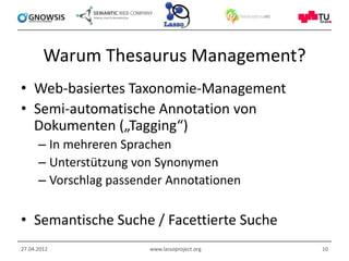 Warum Thesaurus Management?
• Web-basiertes Taxonomie-Management
• Semi-automatische Annotation von
  Dokumenten („Tagging“)
      – In mehreren Sprachen
      – Unterstützung von Synonymen
      – Vorschlag passender Annotationen

• Semantische Suche / Facettierte Suche
27.04.2012              www.lassoproject.org   10
 