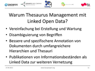 Warum Thesaurus Management mit
           Linked Open Data?
• Vereinfachung bei Erstellung und Wartung
• Disambiguierung von Begriffen
• Bessere und spezifischere Annotation von
  Dokumenten durch umfangreichere
  Hierarchien und Thesauri
• Publikationen von Informationsbeständen als
  Linked Data zur weiteren Vernetzung
27.04.2012         www.lassoproject.org         11
 