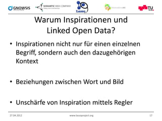 Warum Inspirationen und
               Linked Open Data?
• Inspirationen nicht nur für einen einzelnen
  Begriff, sondern auch den dazugehörigen
  Kontext

• Beziehungen zwischen Wort und Bild

• Unschärfe von Inspiration mittels Regler
27.04.2012           www.lassoproject.org       17
 