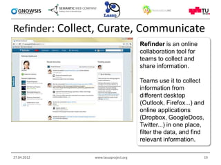 Refinder: Collect, Curate, Communicate
                                       Refinder is an online
                                       collaboration tool for
                                       teams to collect and
                                       share information.

                                       Teams use it to collect
                                       information from
                                       different desktop
                                       (Outlook, Firefox...) and
                                       online applications
                                       (Dropbox, GoogleDocs,
                                       Twitter...) in one place,
                                       filter the data, and find
                                       relevant information.

27.04.2012      www.lassoproject.org                            19
 