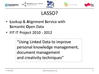 LASSO?
• Lookup & Alignment Service with
  Semantic Open Data
• FIT IT Project 2010 - 2012

             “Using Linked Data to improve
             personal knowledge management,
             document management
             and creativity techniques“

27.04.2012               www.lassoproject.org   2
 