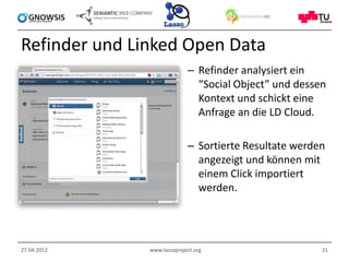 Refinder und Linked Open Data
                             – Refinder analysiert ein
                               “Social Object” und dessen
                               Kontext und schickt eine
                               Anfrage an die LD Cloud.

                             – Sortierte Resultate werden
                               angezeigt und können mit
                               einem Click importiert
                               werden.




27.04.2012     www.lassoproject.org                     21
 