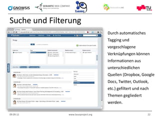 Suche und Filterung
                                      Durch automatisches
                                      Tagging und
                                      vorgeschlagene
                                      Verknüpfungen können
                                      Informationen aus
                                      unterschiedlichen
                                      Quellen (Dropbox, Google
                                      Docs, Twitter, Outlook,
                                      etc.) gefiltert und nach
                                      Themen gegliedert
                                      werden.

09.09.11       www.lassoproject.org                          22
 