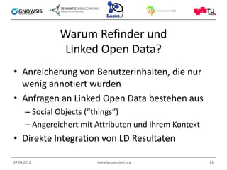 Warum Refinder und
               Linked Open Data?
• Anreicherung von Benutzerinhalten, die nur
  wenig annotiert wurden
• Anfragen an Linked Open Data bestehen aus
      – Social Objects (“things”)
      – Angereichert mit Attributen und ihrem Kontext
• Direkte Integration von LD Resultaten

27.04.2012               www.lassoproject.org           23
 