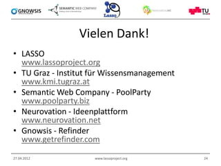 Vielen Dank!
• LASSO
  www.lassoproject.org
• TU Graz - Institut für Wissensmanagement
  www.kmi.tugraz.at
• Semantic Web Company - PoolParty
  www.poolparty.biz
• Neurovation - Ideenplattform
  www.neurovation.net
• Gnowsis - Refinder
  www.getrefinder.com
27.04.2012           www.lassoproject.org    24
 