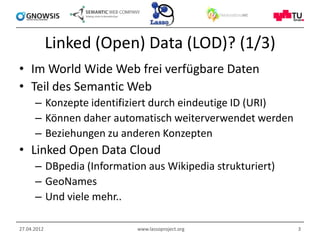 Linked (Open) Data (LOD)? (1/3)
• Im World Wide Web frei verfügbare Daten
• Teil des Semantic Web
      – Konzepte identifiziert durch eindeutige ID (URI)
      – Können daher automatisch weiterverwendet werden
      – Beziehungen zu anderen Konzepten
• Linked Open Data Cloud
      – DBpedia (Information aus Wikipedia strukturiert)
      – GeoNames
      – Und viele mehr..

27.04.2012                 www.lassoproject.org            3
 