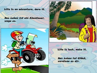 Life is an adventure, dare it.
Life is luck, make it.
Life is an adventure, dare it.
Das Leben ist ein Abenteuer,
wage es.
Life is luck, make it.
Das Leben ist Glück,
verdiene es dir.
 
