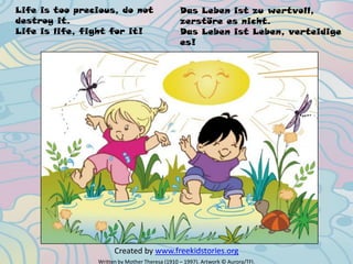 Life is too precious, do not
destroy it.
Life is life, fight for it!
Written by Mother Theresa (1910 – 1997). Artwork © Aurora/TFI.
Created by www.freekidstories.org
Das Leben ist zu wertvoll,
zerstöre es nicht.
Das Leben ist Leben, verteidige
es!
 