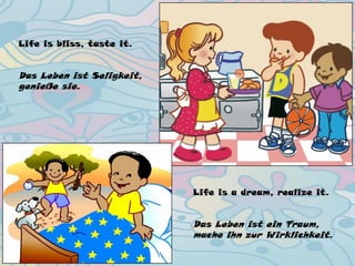Life is bliss, taste it.
Das Leben ist Seligkeit,
genieße sie.
Life is a dream, realize it.
Das Leben ist ein Traum,
mache ihn zur Wirklichkeit.
 