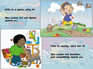 Life is a game, play it.
Das Leben ist ein Spiel,
spiele es.
Life is costly, care for it.
Das Leben ist kostbar,
geh sorgfältig damit um.
 