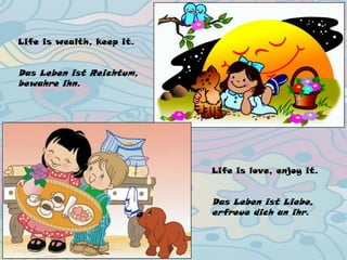 Life is wealth, keep it.
Das Leben ist Reichtum,
bewahre ihn.
Life is love, enjoy it.
Das Leben ist Liebe,
erfreue dich an ihr.
 
