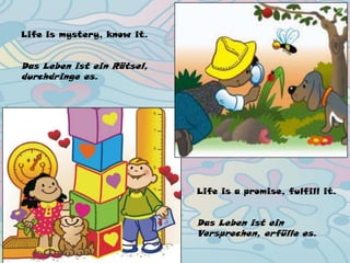 Life is mystery, know it.
Das Leben ist ein Rätsel,
durchdringe es.
Life is a promise, fulfill it.
Das Leben ist ein
Versprechen, erfülle es.
 