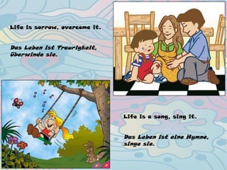 Life is sorrow, overcome it.
Das Leben ist Traurigkeit,
überwinde sie.
Life is a song, sing it.
Das Leben ist eine Hymne,
singe sie.
 