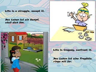 Life is a struggle, accept it.
Das Leben ist ein Kampf,
stell dich ihm.
Life is tragedy, confront it.
Das Leben ist eine Tragödie,
ringe mit ihr.
 