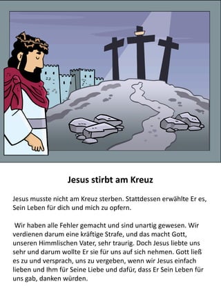 Jesus berichtet einer samaritischen Frau vom „lebendigen
Wasser“
Als Jesus und Seine Jünger durch Samarien wanderten, ruhte sich
Jesus in der Nähe eines Brunnens aus. Dort traf Er auf eine
samaritische Frau und sprach zu ihr vom „lebendigen Wasser“.
Sagte Jesus zu ihr: »Jeder, Wer von dem Wasser trinkt, das ich
ihm geben werde, wird niemals mehr durstig sein. Das Wasser,
das ich ihm gebe, wird in ihm zu einer Quelle werden, die
unaufhörlich fließt, bis ins ewige Leben.«
Die Frau ließ ihren Wasserkrug stehen und ging in den Ort zurück
Menschen von Jesus zu erzählen. Da machten sich die Leute aus
dem Ort auf den Weg zu Jesus und glaubten noch viel mehr
Menschen an ihn.
 