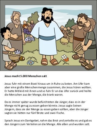 Jesus macht 5.000 Menschen satt
Jesus fuhr mit einem Boot hinaus um in Ruhe zu beten. Am Ufer kam
aber eine große Menschenmenge zusammen, die Jesus hören wollten.
Er hatte Mitleid mit ihnen und so fuhr Er an das Ufer zurück und heilte
die Menschen aus der Menge, die krank waren.
Da es immer später wurde befürchteten die Jünger, dass es in der
Menge nicht genug zu essen geben könnte. Jesus sagte Seinen
Jüngern, dass sie der Menge zu essen geben sollten, aber die Jünger
sagten sie hätten nur fünf Brote und zwei Fische.
Sprach Jesus ein Dankgebet, nahm das Brot und zerteilte es und gab es
den Jüngern zum Verteilen an die Menge. Alle aßen und wurden satt.
 