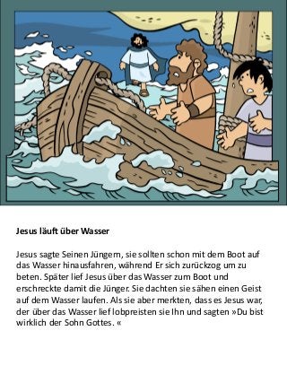 Jesus läuft über Wasser
Jesus sagte Seinen Jüngern, sie sollten schon mit dem Boot auf
das Wasser hinausfahren, während Er sich zurückzog um zu
beten. Später lief Jesus über das Wasser zum Boot und
erschreckte damit die Jünger. Sie dachten sie sähen einen Geist
auf dem Wasser laufen. Als sie aber merkten, dass es Jesus war,
der über das Wasser lief lobpreisten sie Ihn und sagten »Du bist
wirklich der Sohn Gottes. «
 