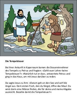 Die Tempelsteuer
Bei ihrer Ankunft in Kapernaum kamen die Steuereinnehmer
des Tempels zu Petrus und fragten: »Zahlt euer Lehrer keine
Tempelsteuer?« »Natürlich tut er das«, antwortete Petrus und
ging in das Haus, um mit Jesus darüber zu reden.
Da sagte Jesus zu ihm: »Darum geh an den See und wirf die
Angel aus. Dem ersten Fisch, den du fängst, öffne das Maul. Du
wirst darin eine Münze finden, die für deine und meine Abgabe
ausreicht. Bezahle damit die Tempelsteuer!«
 