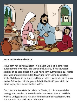 Jesus bei Maria und Marta
Jesus kam mit seinen Jüngern in ein Dorf, wo sie bei einer Frau
aufgenommen wurden, die Marta hieß. Maria, ihre Schwester,
setzte sich zu Jesu Füßen hin und hörte ihm aufmerksam zu. Marta
aber war unentwegt mit der Bewirtung ihrer Gäste beschäftigt.
Schließlich kam sie zu Jesus und fragte: »Herr, siehst du nicht, dass
meine Schwester mir die ganze Arbeit überlässt? Kannst du ihr
nicht sagen, dass sie mir helfen soll?«
Doch Jesus antwortete ihr: »Marta, Marta, du bist um so vieles
besorgt und machst dir so viel Mühe. Nur eines aber ist wirklich
wichtig und gut! Maria hat sich für dieses eine entschieden, und
das kann ihr niemand mehr nehmen.«
 