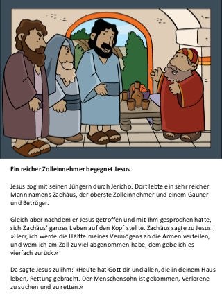 Ein reicher Zolleinnehmer begegnet Jesus
Jesus zog mit seinen Jüngern durch Jericho. Dort lebte ein sehr reicher
Mann namens Zachäus, der oberste Zolleinnehmer und einem Gauner
und Betrüger.
Gleich aber nachdem er Jesus getroffen und mit Ihm gesprochen hatte,
sich Zachäus‘ ganzes Leben auf den Kopf stellte. Zachäus sagte zu Jesus:
»Herr, ich werde die Hälfte meines Vermögens an die Armen verteilen,
und wem ich am Zoll zu viel abgenommen habe, dem gebe ich es
vierfach zurück.«
Da sagte Jesus zu ihm: »Heute hat Gott dir und allen, die in deinem Haus
leben, Rettung gebracht. Der Menschensohn ist gekommen, Verlorene
zu suchen und zu retten.«
 