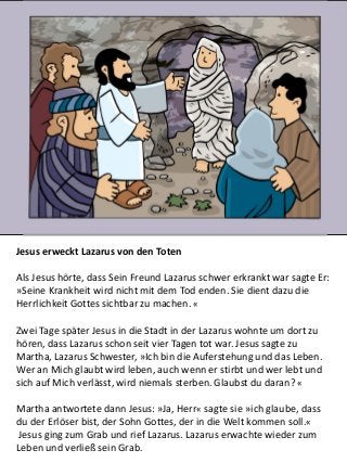 Jesus erweckt Lazarus von den Toten
Als Jesus hörte, dass Sein Freund Lazarus schwer erkrankt war sagte Er:
»Seine Krankheit wird nicht mit dem Tod enden. Sie dient dazu die
Herrlichkeit Gottes sichtbar zu machen. «
Zwei Tage später Jesus in die Stadt in der Lazarus wohnte um dort zu
hören, dass Lazarus schon seit vier Tagen tot war. Jesus sagte zu
Martha, Lazarus Schwester, »Ich bin die Auferstehung und das Leben.
Wer an Mich glaubt wird leben, auch wenn er stirbt und wer lebt und
sich auf Mich verlässt, wird niemals sterben. Glaubst du daran? «
Martha antwortete dann Jesus: »Ja, Herr« sagte sie »ich glaube, dass
du der Erlöser bist, der Sohn Gottes, der in die Welt kommen soll.«
Jesus ging zum Grab und rief Lazarus. Lazarus erwachte wieder zum
Leben und verließ sein Grab.
 