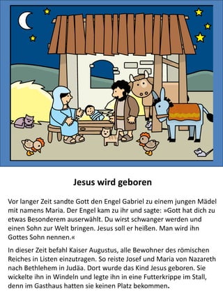 Jesus wird geboren
Vor langer Zeit sandte Gott den Engel Gabriel zu einem jungen Mädel
mit namens Maria. Der Engel kam zu ihr und sagte: »Gott hat dich zu
etwas Besonderem auserwählt. Du wirst schwanger werden und einen
Sohn zur Welt bringen. Jesus soll er heißen. Man wird ihn Gottes Sohn
nennen.«
In dieser Zeit befahl Kaiser Augustus, alle Bewohner des römischen
Reiches in Listen einzutragen. So reiste Josef und Maria von Nazareth
nach Bethlehem in Judäa. Dort wurde das Kind Jesus geboren. Sie
wickelte ihn in Windeln und legte ihn in eine Futterkrippe im Stall,
denn im Gasthaus hatten sie keinen Platz bekommen.
 