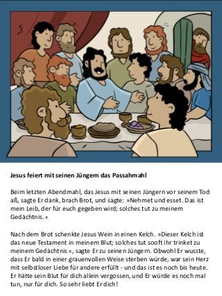 Jesus feiert mit seinen Jüngern das Passahmahl
Beim letzten Abendmahl, das Jesus mit seinen Jüngern vor seinem Tod
aß, sagte Er dank, brach Brot, und sagte: »Nehmet und esset. Das ist
mein Leib, der für euch gegeben wird; solches tut zu meinem
Gedächtnis. «
Nach dem Brot schenkte Jesus Wein in einen Kelch. »Dieser Kelch ist
das neue Testament in meinem Blut; solches tut sooft ihr trinket zu
meinem Gedächtnis «, sagte Er zu seinen Jüngern. Obwohl Er wusste,
dass Er bald in einer grauenvollen Weise sterben würde, war sein Herz
mit selbstloser Liebe für andere erfüllt - und das ist es noch bis heute.
Er hätte sein Blut für dich allein vergossen, und Er würde es noch mal
tun, nur für dich. So sehr liebt Er dich!
 