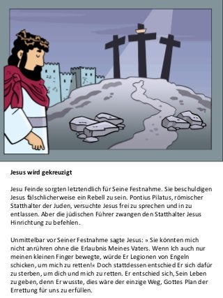 Jesus wird gekreuzigt
Jesu Feinde sorgten letztendlich für Seine Festnahme. Sie beschuldigen
Jesus fälschlicherweise ein Rebell zu sein. Pontius Pilatus, römischer
Statthalter der Juden, versuchte Jesus frei zu sprechen und in zu
entlassen. Aber die jüdischen Führer zwangen den Statthalter Jesus
Hinrichtung zu befehlen.
Unmittelbar vor Seiner Festnahme sagte Jesus: » Sie könnten mich
nicht anrühren ohne die Erlaubnis Meines Vaters. Wenn Ich auch nur
meinen kleinen Finger bewegte, würde Er Legionen von Engeln
schicken, um mich zu retten!« Doch stattdessen entschied Er sich dafür
zu sterben, um dich und mich zu retten. Er entschied sich, Sein Leben
zu geben, denn Er wusste, dies wäre der einzige Weg, Gottes Plan der
Errettung für uns zu erfüllen.
 