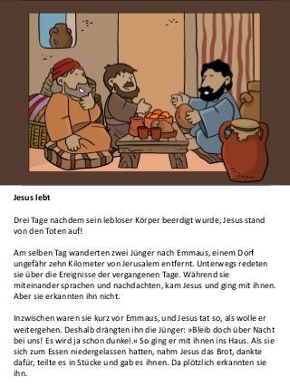 Jesus lebt
Drei Tage nachdem sein lebloser Körper beerdigt wurde, Jesus stand
von den Toten auf!
Am selben Tag wanderten zwei Jünger nach Emmaus, einem Dorf
ungefähr zehn Kilometer von Jerusalem entfernt. Unterwegs redeten
sie über die Ereignisse der vergangenen Tage. Während sie
miteinander sprachen und nachdachten, kam Jesus und ging mit ihnen.
Aber sie erkannten ihn nicht.
Inzwischen waren sie kurz vor Emmaus, und Jesus tat so, als wolle er
weitergehen. Deshalb drängten ihn die Jünger: »Bleib doch über Nacht
bei uns! Es wird ja schon dunkel.« So ging er mit ihnen ins Haus. Als sie
sich zum Essen niedergelassen hatten, nahm Jesus das Brot, dankte
dafür, teilte es in Stücke und gab es ihnen. Da plötzlich erkannten sie
ihn.
 