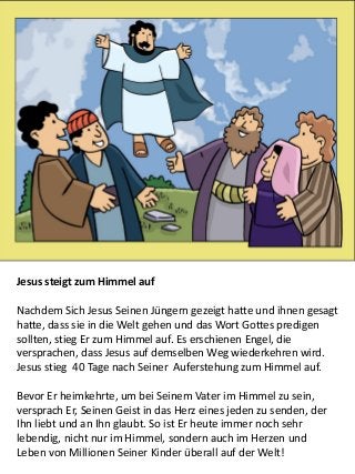 5
Jesus steigt zum Himmel auf
Nachdem Sich Jesus Seinen Jüngern gezeigt hatte und ihnen gesagt
hatte, dass sie in die Welt gehen und das Wort Gottes predigen
sollten, stieg Er zum Himmel auf. Es erschienen Engel, die
versprachen, dass Jesus auf demselben Weg wiederkehren wird.
Jesus stieg 40 Tage nach Seiner Auferstehung zum Himmel auf.
Bevor Er heimkehrte, um bei Seinem Vater im Himmel zu sein,
versprach Er, Seinen Geist in das Herz eines jeden zu senden, der
Ihn liebt und an Ihn glaubt. So ist Er heute immer noch sehr
lebendig, nicht nur im Himmel, sondern auch im Herzen und
Leben von Millionen Seiner Kinder überall auf der Welt!
 