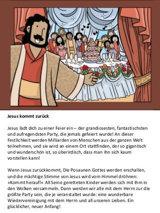 Jesus kommt zurück
Jesus lädt dich zu einer Feier ein – der grandiosesten, fantastischsten
und aufregendsten Party, die jemals gefeiert wurde! An dieser
Festlichkeit werden Milliarden von Menschen aus der ganzen Welt
teilnehmen, und sie wird an einem Ort stattfinden, der so gigantisch
und wunderschön ist, so überirdisch, dass man ihn sich kaum
vorstellen kann!
Wenn Jesus zurückkommt, Die Posaunen Gottes werden erschallen,
und die mächtige Stimme von Jesus wird vom Himmel dröhnen:
»Kommt herauf!« All Seine geretteten Kinder werden sich mit Ihm in
den Wolken versammeln. Dann werden wir alle mit dem Herrn zur die
größte Party sein, die je veranstaltet wurde: eine wunderbare
Wiedervereinigung mit dem Herrn und all unseren Lieben. Ein
glücklicher, neuer Anfang!
 