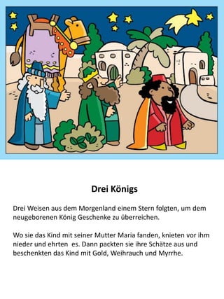 Der Besuch der weisen Männern
Bei Jesus Geburt erschien ein stern über Bethlehem. Der Stern
wurde von weisen Männern im Osten gesehen, die glaubten er
weise auf die Geburt eines Königs in Israel hin, und so machten
sie sich auf die Reise nach Bethlehem.
Wo sie das Kind mit seiner Mutter Maria fanden, knieten vor ihm
nieder und ehrten es. Dann packten sie ihre Schätze aus und
beschenkten das Kind mit Gold, Weihrauch und Myrrhe.
 